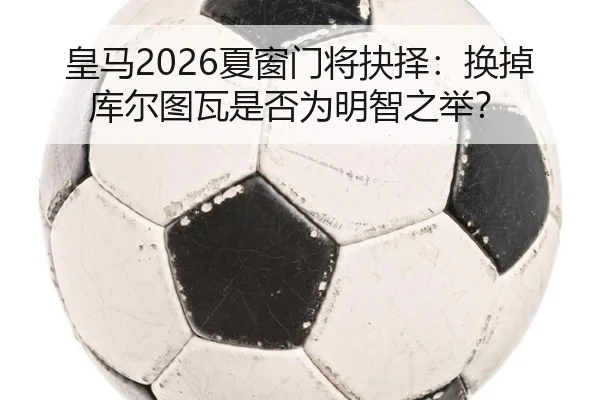 皇马2026夏窗门将抉择：换掉库尔图瓦是否为明智之举？