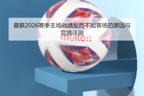 曼联2026赛季主场战绩反而不如客场的原因与竞猜评测